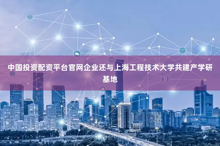 中国投资配资平台官网企业还与上海工程技术大学共建产学研基地