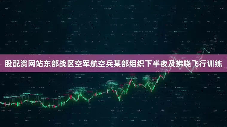 股配资网站东部战区空军航空兵某部组织下半夜及拂晓飞行训练