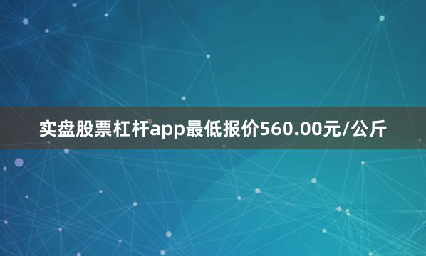 实盘股票杠杆app最低报价560.00元/公斤