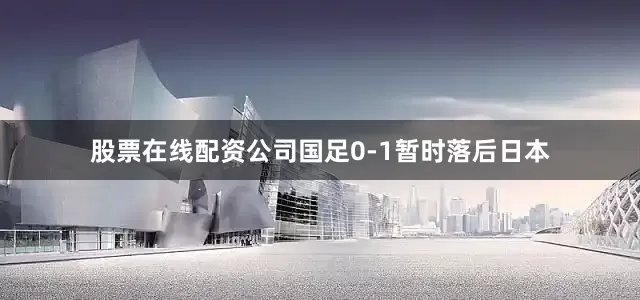 股票在线配资公司国足0-1暂时落后日本