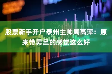 股票新手开户泰州主帅周高萍：原来带男足的感觉这么好
