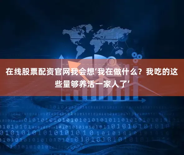 在线股票配资官网我会想‘我在做什么？我吃的这些量够养活一家人了’