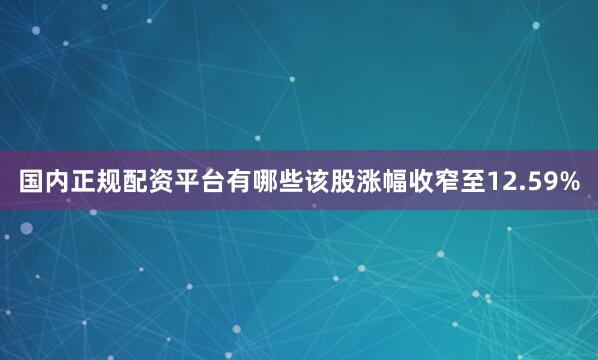 国内正规配资平台有哪些该股涨幅收窄至12.59%
